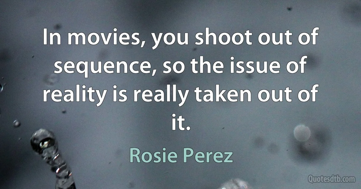 In movies, you shoot out of sequence, so the issue of reality is really taken out of it. (Rosie Perez)