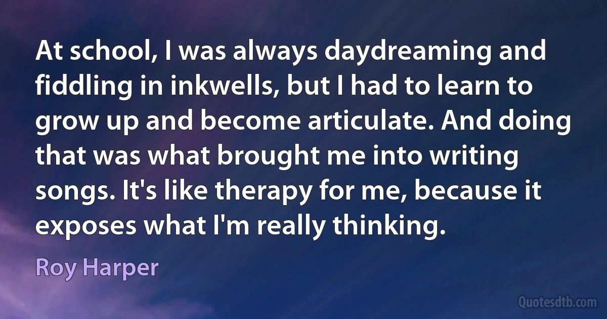 At school, I was always daydreaming and fiddling in inkwells, but I had to learn to grow up and become articulate. And doing that was what brought me into writing songs. It's like therapy for me, because it exposes what I'm really thinking. (Roy Harper)