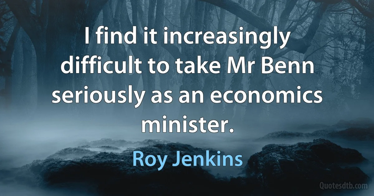 I find it increasingly difficult to take Mr Benn seriously as an economics minister. (Roy Jenkins)