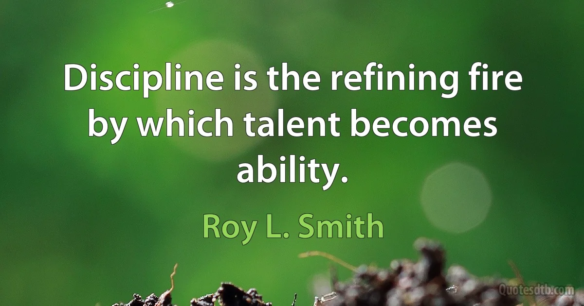 Discipline is the refining fire by which talent becomes ability. (Roy L. Smith)