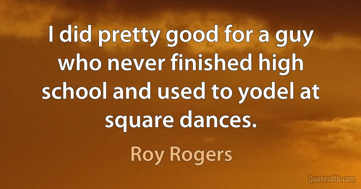 I did pretty good for a guy who never finished high school and used to yodel at square dances. (Roy Rogers)