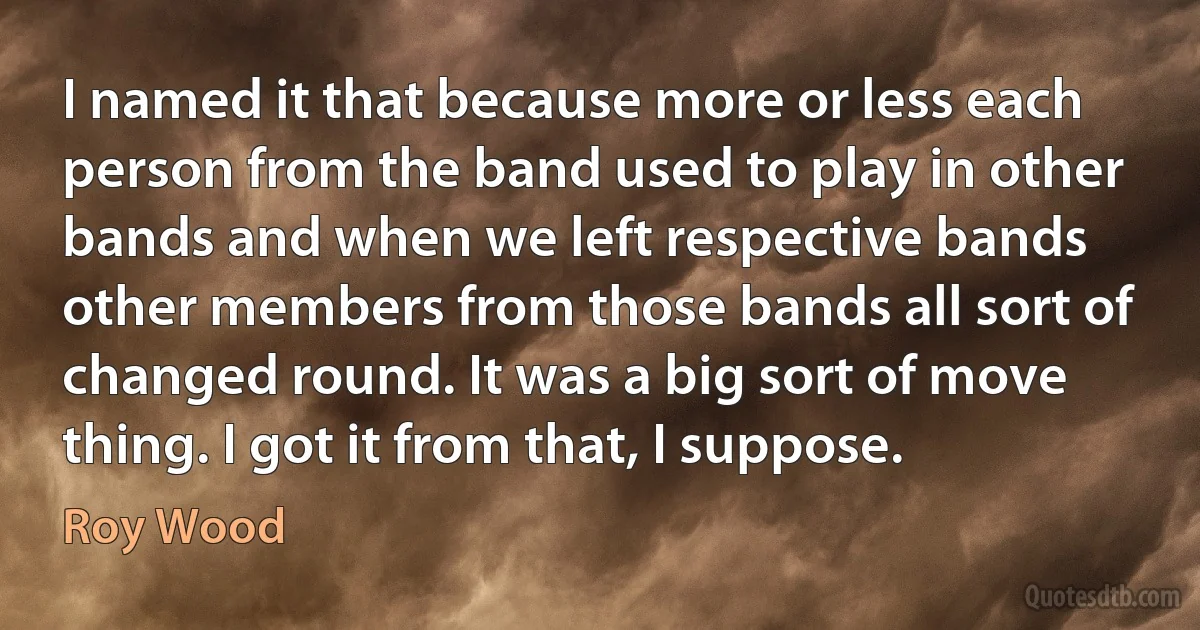 I named it that because more or less each person from the band used to play in other bands and when we left respective bands other members from those bands all sort of changed round. It was a big sort of move thing. I got it from that, I suppose. (Roy Wood)