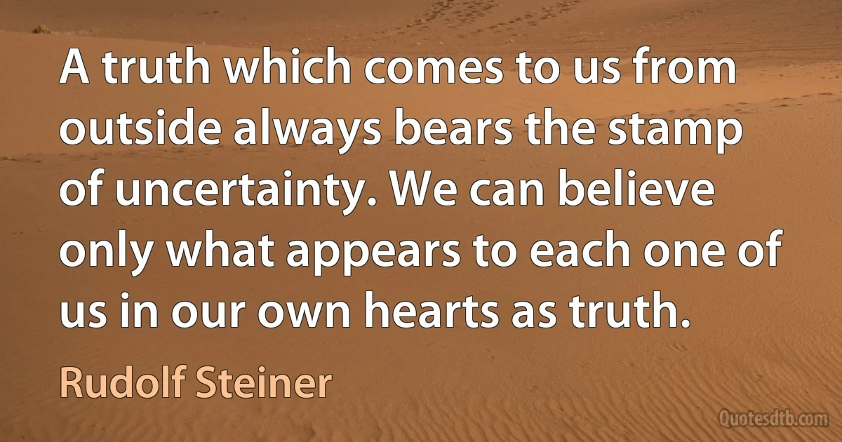 A truth which comes to us from outside always bears the stamp of uncertainty. We can believe only what appears to each one of us in our own hearts as truth. (Rudolf Steiner)