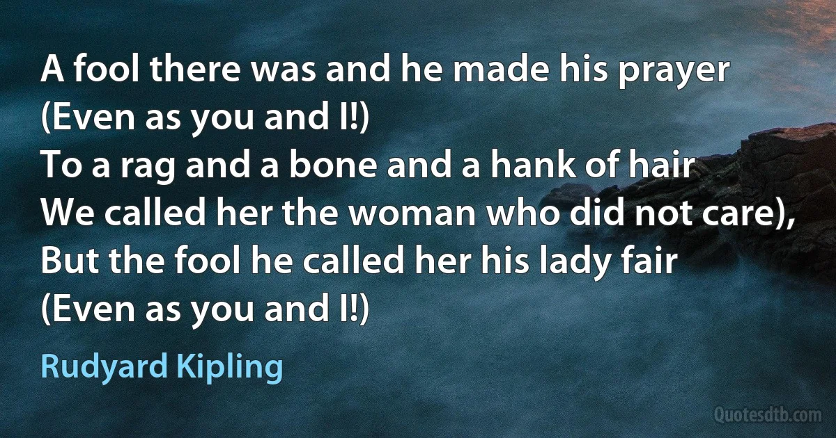 A fool there was and he made his prayer
(Even as you and I!)
To a rag and a bone and a hank of hair
We called her the woman who did not care),
But the fool he called her his lady fair
(Even as you and I!) (Rudyard Kipling)