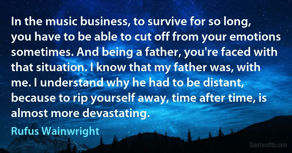 In the music business, to survive for so long, you have to be able to cut off from your emotions sometimes. And being a father, you're faced with that situation. I know that my father was, with me. I understand why he had to be distant, because to rip yourself away, time after time, is almost more devastating. (Rufus Wainwright)