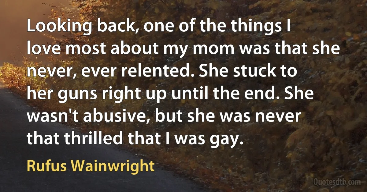 Looking back, one of the things I love most about my mom was that she never, ever relented. She stuck to her guns right up until the end. She wasn't abusive, but she was never that thrilled that I was gay. (Rufus Wainwright)