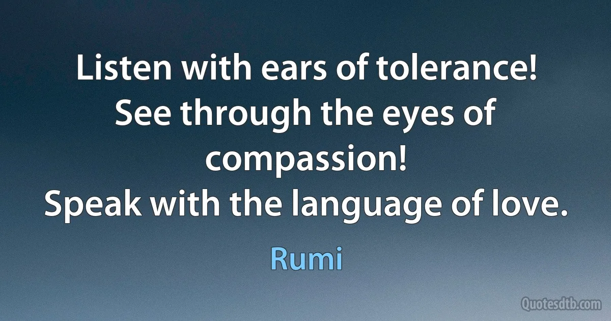 Listen with ears of tolerance!
See through the eyes of compassion!
Speak with the language of love. (Rumi)