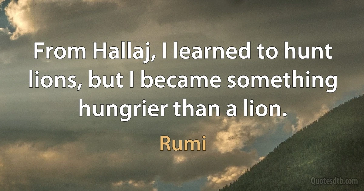 From Hallaj, I learned to hunt lions, but I became something hungrier than a lion. (Rumi)