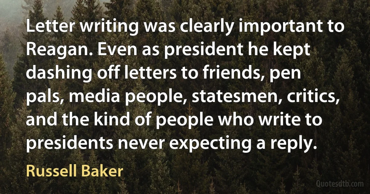 Letter writing was clearly important to Reagan. Even as president he kept dashing off letters to friends, pen pals, media people, statesmen, critics, and the kind of people who write to presidents never expecting a reply. (Russell Baker)