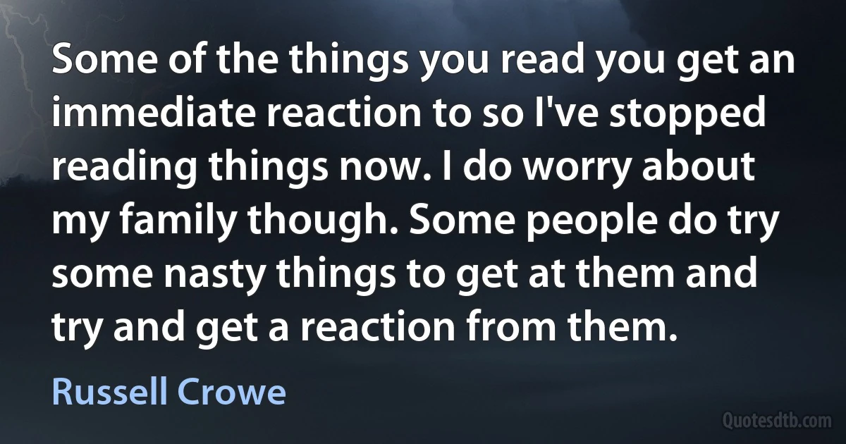 Some of the things you read you get an immediate reaction to so I've stopped reading things now. I do worry about my family though. Some people do try some nasty things to get at them and try and get a reaction from them. (Russell Crowe)