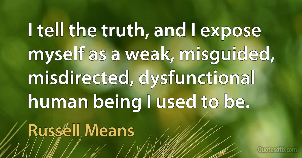 I tell the truth, and I expose myself as a weak, misguided, misdirected, dysfunctional human being I used to be. (Russell Means)