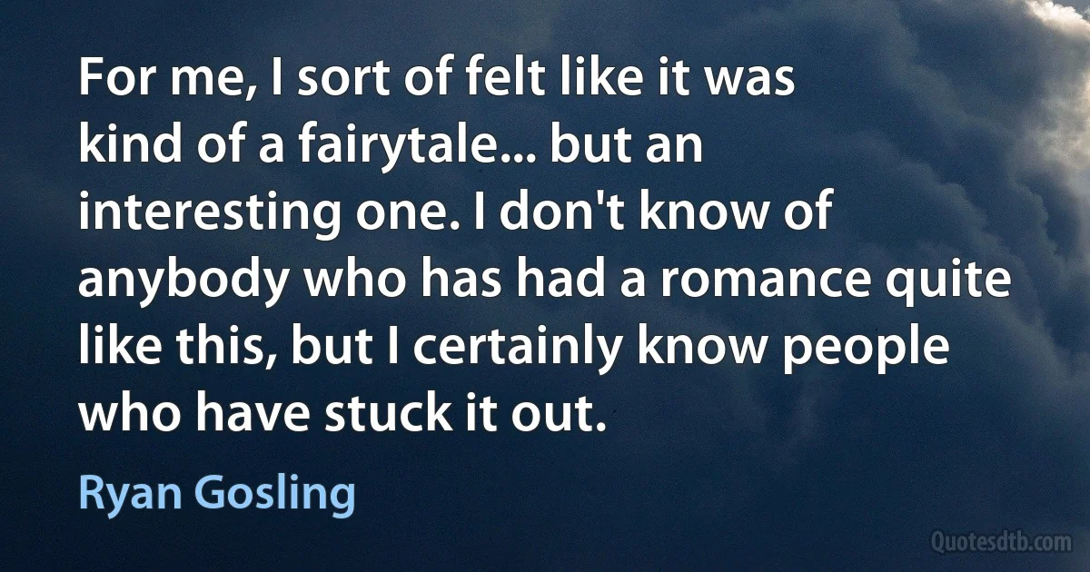 For me, I sort of felt like it was kind of a fairytale... but an interesting one. I don't know of anybody who has had a romance quite like this, but I certainly know people who have stuck it out. (Ryan Gosling)