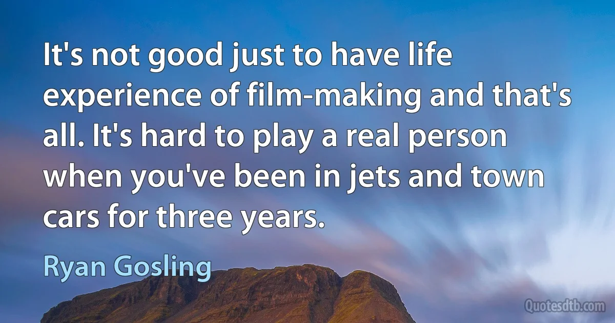 It's not good just to have life experience of film-making and that's all. It's hard to play a real person when you've been in jets and town cars for three years. (Ryan Gosling)