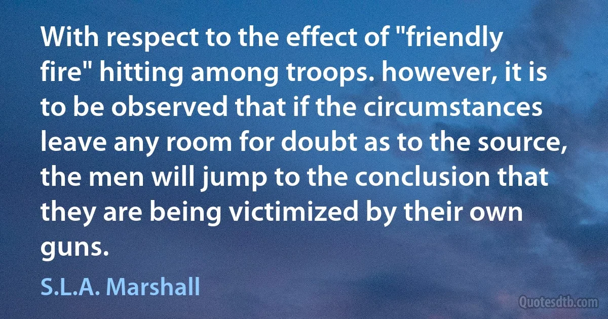 With respect to the effect of "friendly fire" hitting among troops. however, it is to be observed that if the circumstances leave any room for doubt as to the source, the men will jump to the conclusion that they are being victimized by their own guns. (S.L.A. Marshall)