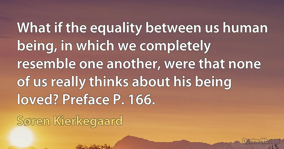 What if the equality between us human being, in which we completely resemble one another, were that none of us really thinks about his being loved? Preface P. 166. (Søren Kierkegaard)