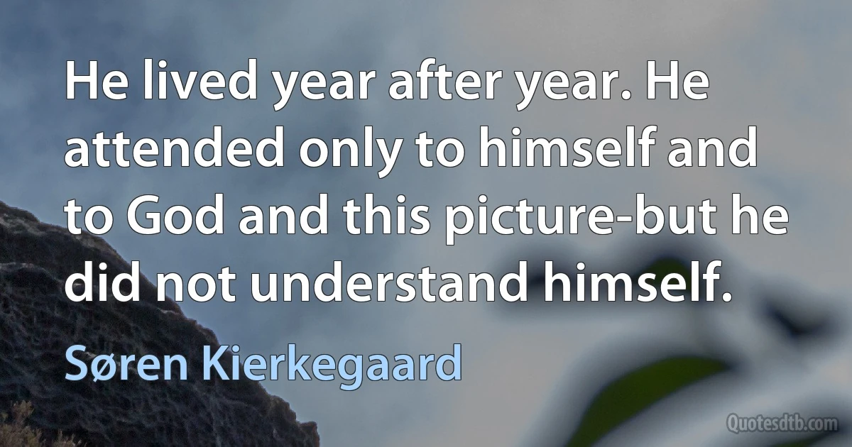 He lived year after year. He attended only to himself and to God and this picture-but he did not understand himself. (Søren Kierkegaard)