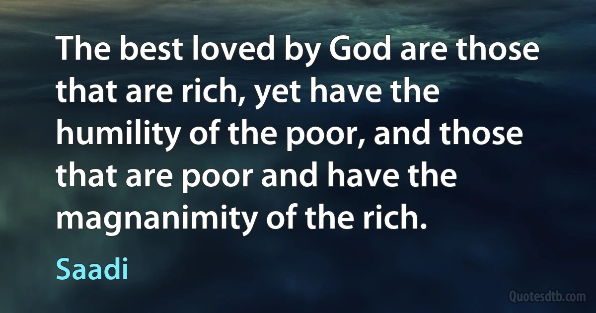 The best loved by God are those that are rich, yet have the humility of the poor, and those that are poor and have the magnanimity of the rich. (Saadi)