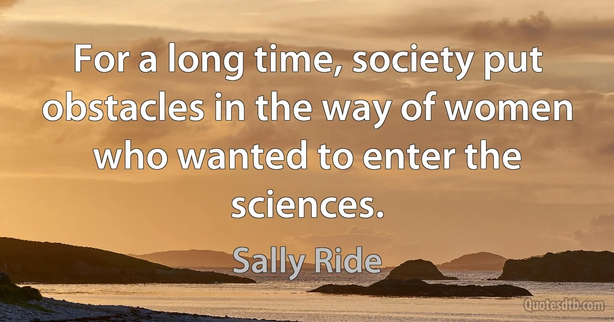 For a long time, society put obstacles in the way of women who wanted to enter the sciences. (Sally Ride)