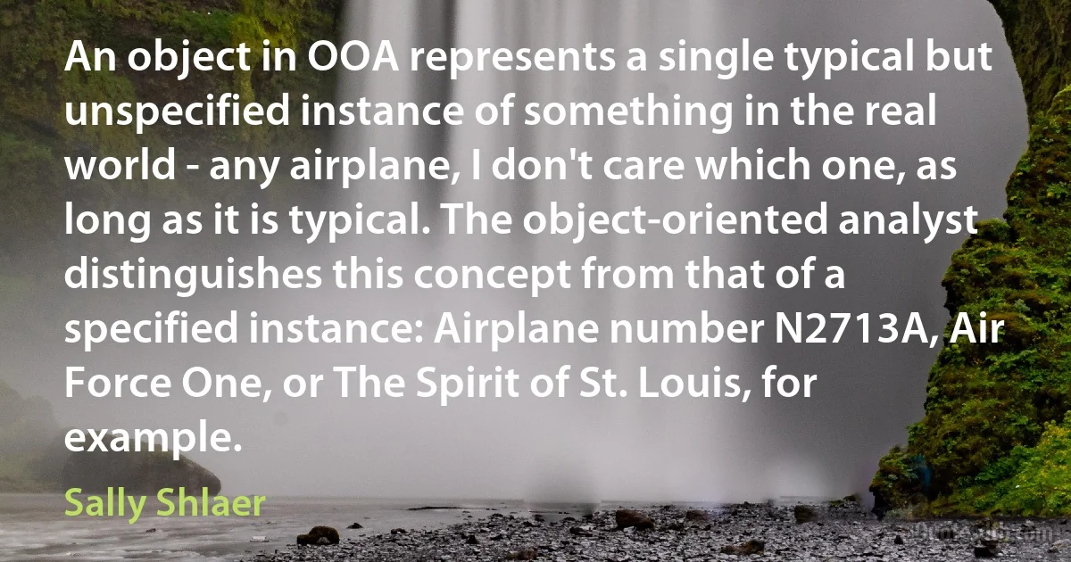 An object in OOA represents a single typical but unspecified instance of something in the real world - any airplane, I don't care which one, as long as it is typical. The object-oriented analyst distinguishes this concept from that of a specified instance: Airplane number N2713A, Air Force One, or The Spirit of St. Louis, for example. (Sally Shlaer)