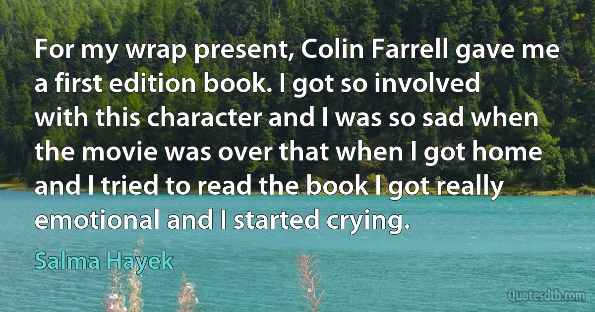 For my wrap present, Colin Farrell gave me a first edition book. I got so involved with this character and I was so sad when the movie was over that when I got home and I tried to read the book I got really emotional and I started crying. (Salma Hayek)