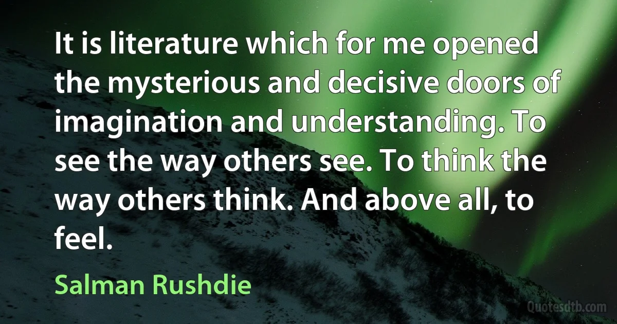 It is literature which for me opened the mysterious and decisive doors of imagination and understanding. To see the way others see. To think the way others think. And above all, to feel. (Salman Rushdie)