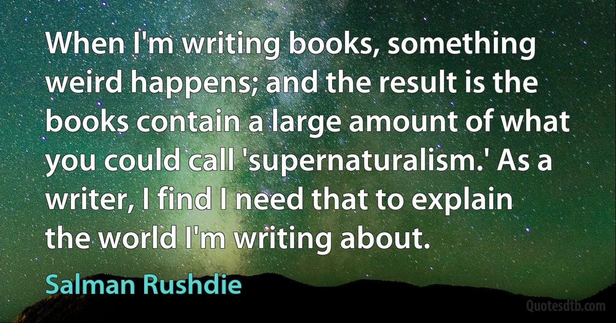 When I'm writing books, something weird happens; and the result is the books contain a large amount of what you could call 'supernaturalism.' As a writer, I find I need that to explain the world I'm writing about. (Salman Rushdie)