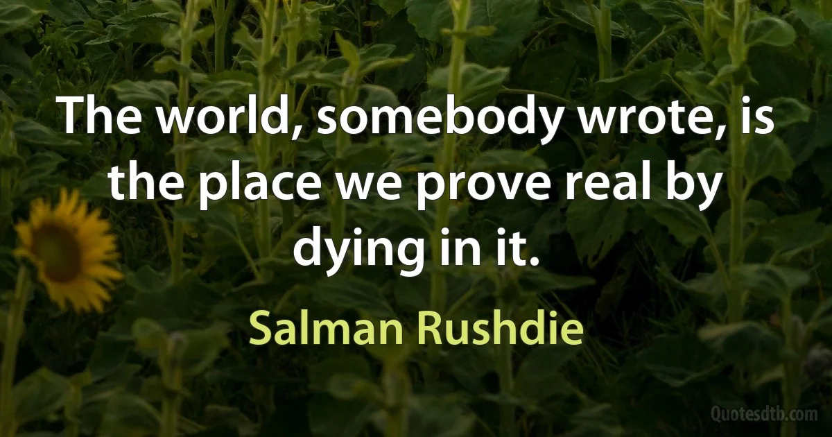 The world, somebody wrote, is the place we prove real by dying in it. (Salman Rushdie)