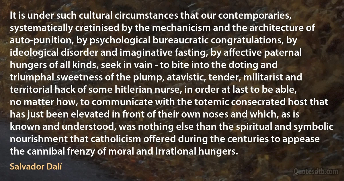 It is under such cultural circumstances that our contemporaries, systematically cretinised by the mechanicism and the architecture of auto-punition, by psychological bureaucratic congratulations, by ideological disorder and imaginative fasting, by affective paternal hungers of all kinds, seek in vain - to bite into the doting and triumphal sweetness of the plump, atavistic, tender, militarist and territorial hack of some hitlerian nurse, in order at last to be able, no matter how, to communicate with the totemic consecrated host that has just been elevated in front of their own noses and which, as is known and understood, was nothing else than the spiritual and symbolic nourishment that catholicism offered during the centuries to appease the cannibal frenzy of moral and irrational hungers. (Salvador Dalí)