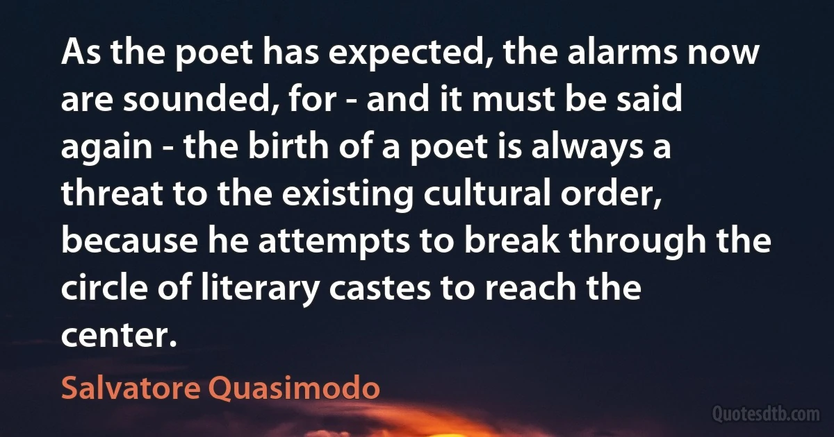 As the poet has expected, the alarms now are sounded, for - and it must be said again - the birth of a poet is always a threat to the existing cultural order, because he attempts to break through the circle of literary castes to reach the center. (Salvatore Quasimodo)