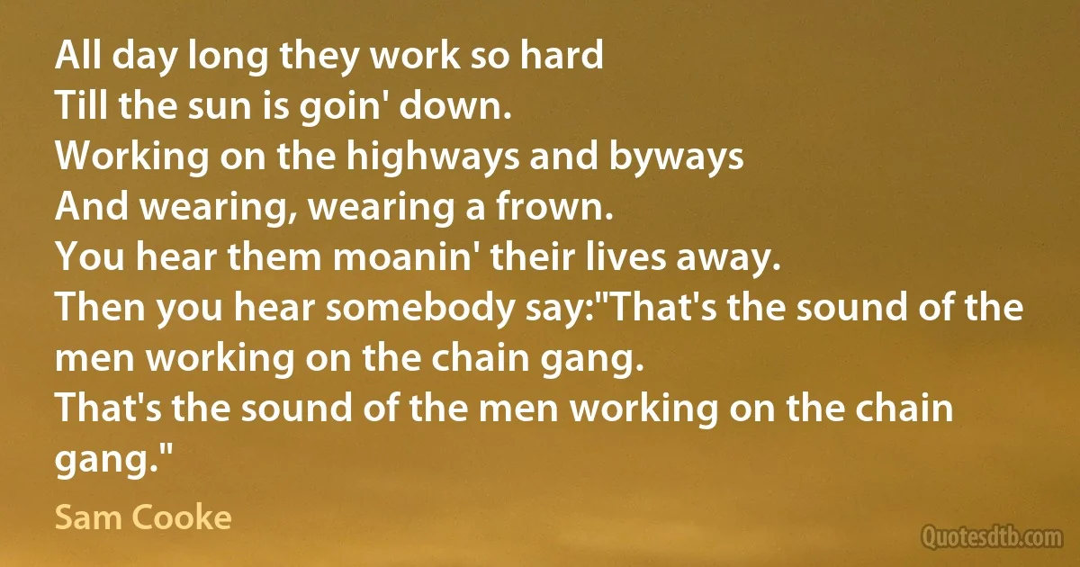 All day long they work so hard
Till the sun is goin' down.
Working on the highways and byways
And wearing, wearing a frown.
You hear them moanin' their lives away.
Then you hear somebody say:"That's the sound of the men working on the chain gang.
That's the sound of the men working on the chain gang." (Sam Cooke)