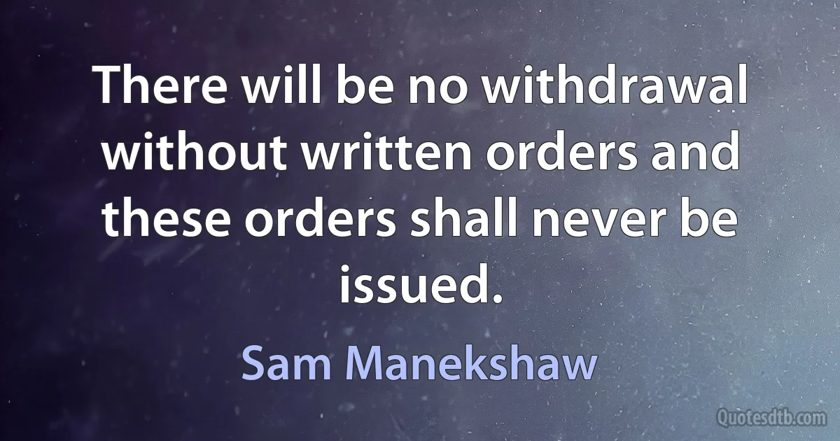 There will be no withdrawal without written orders and these orders shall never be issued. (Sam Manekshaw)