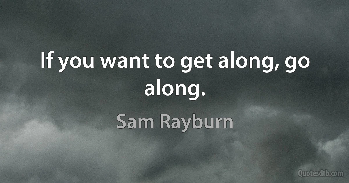 If you want to get along, go along. (Sam Rayburn)