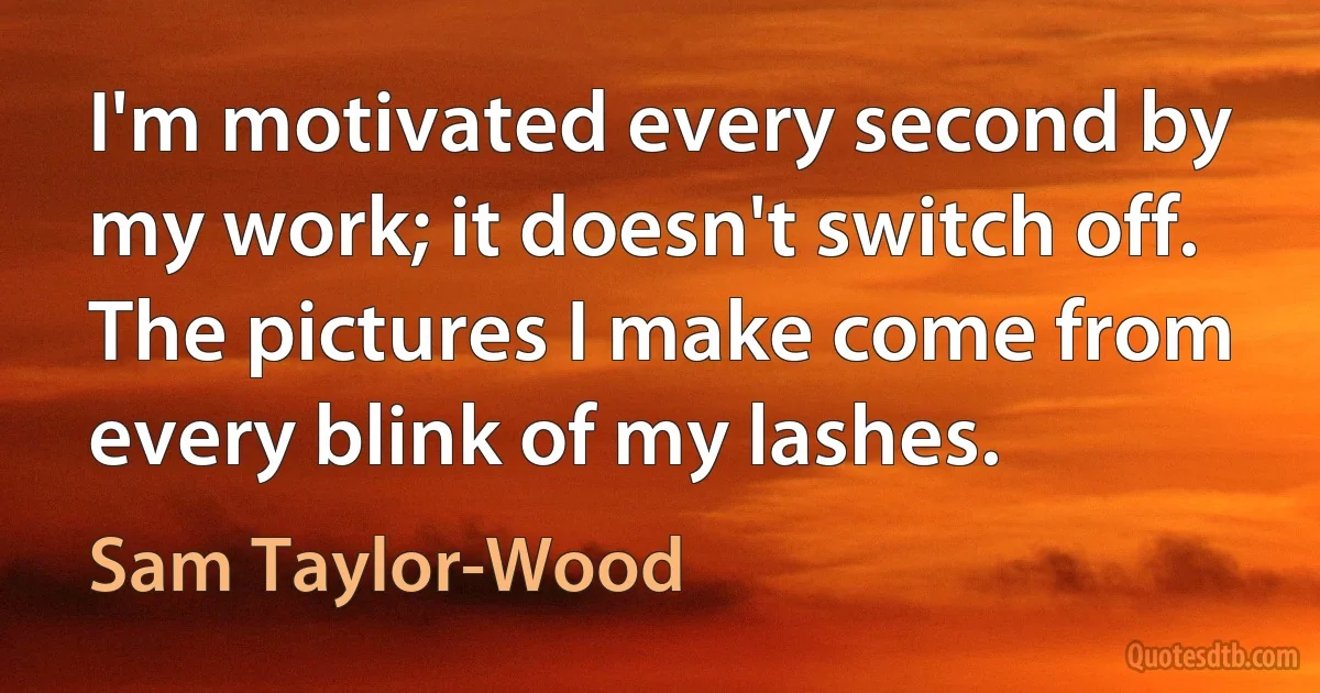 I'm motivated every second by my work; it doesn't switch off. The pictures I make come from every blink of my lashes. (Sam Taylor-Wood)