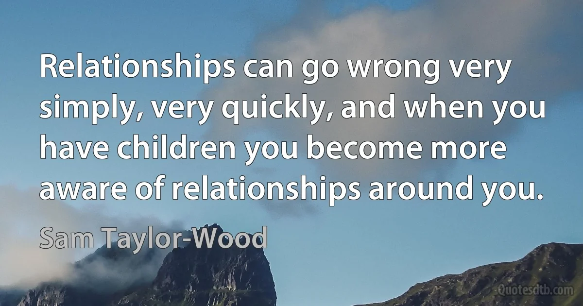 Relationships can go wrong very simply, very quickly, and when you have children you become more aware of relationships around you. (Sam Taylor-Wood)