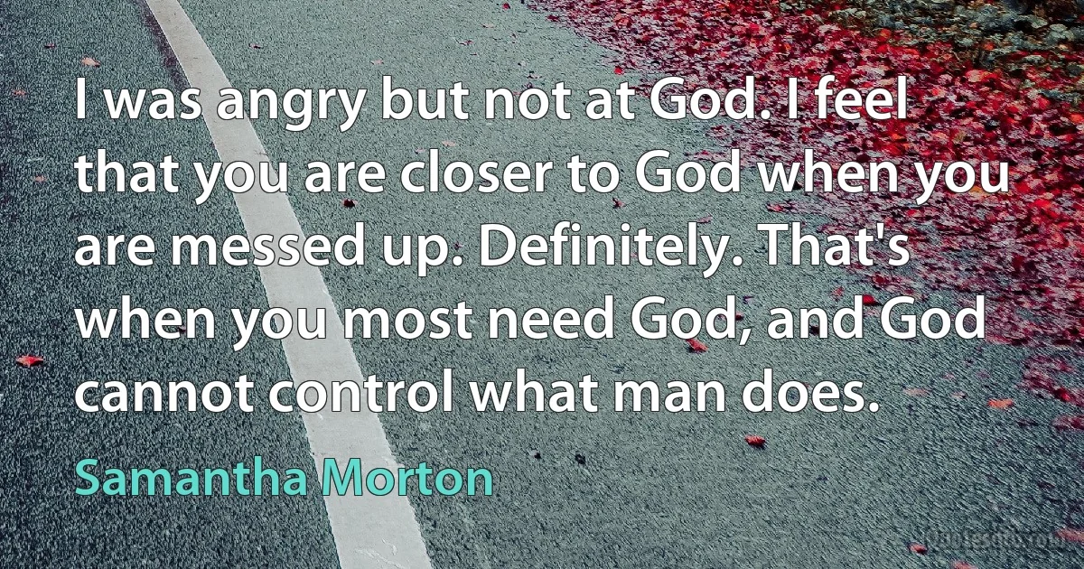 I was angry but not at God. I feel that you are closer to God when you are messed up. Definitely. That's when you most need God, and God cannot control what man does. (Samantha Morton)