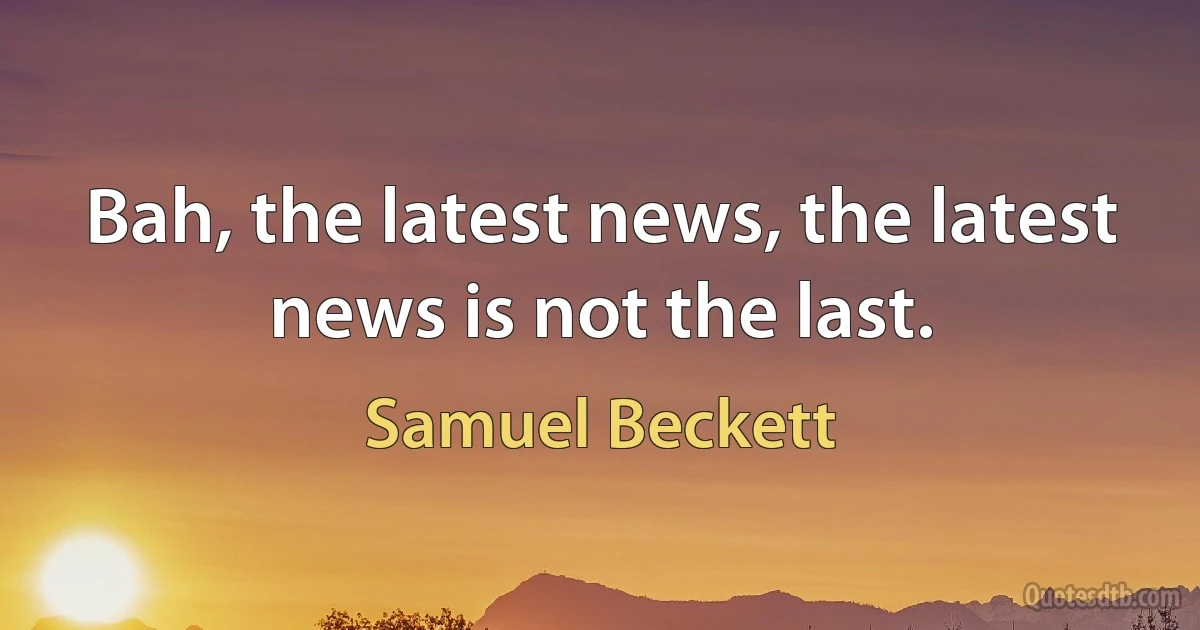 Bah, the latest news, the latest news is not the last. (Samuel Beckett)