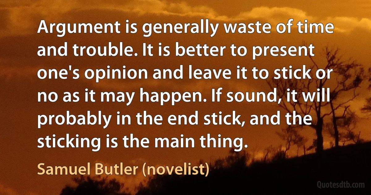 Argument is generally waste of time and trouble. It is better to present one's opinion and leave it to stick or no as it may happen. If sound, it will probably in the end stick, and the sticking is the main thing. (Samuel Butler (novelist))