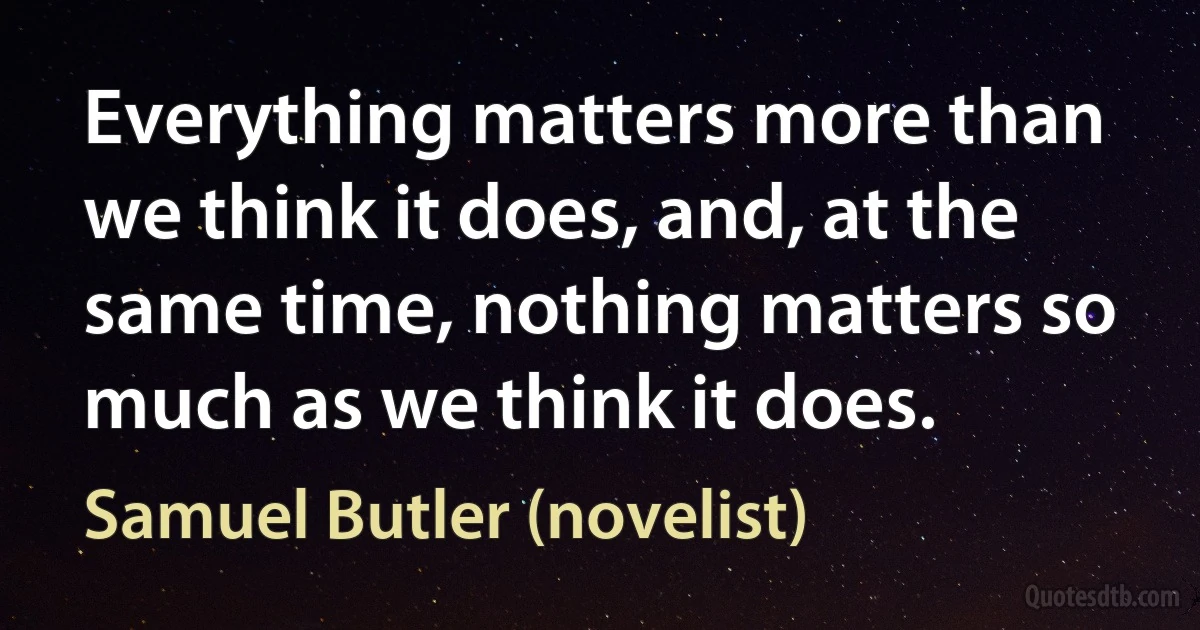 Everything matters more than we think it does, and, at the same time, nothing matters so much as we think it does. (Samuel Butler (novelist))