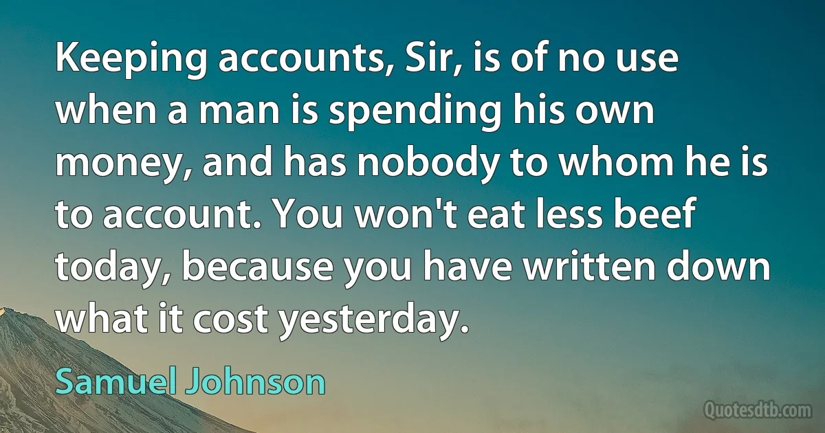 Keeping accounts, Sir, is of no use when a man is spending his own money, and has nobody to whom he is to account. You won't eat less beef today, because you have written down what it cost yesterday. (Samuel Johnson)