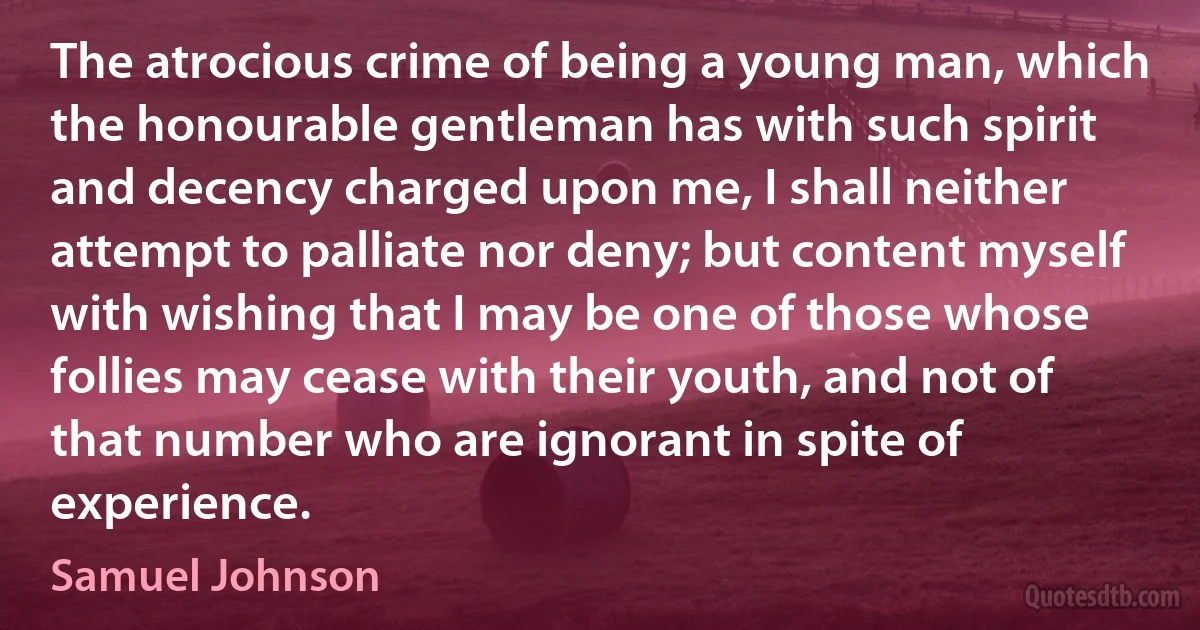 The atrocious crime of being a young man, which the honourable gentleman has with such spirit and decency charged upon me, I shall neither attempt to palliate nor deny; but content myself with wishing that I may be one of those whose follies may cease with their youth, and not of that number who are ignorant in spite of experience. (Samuel Johnson)