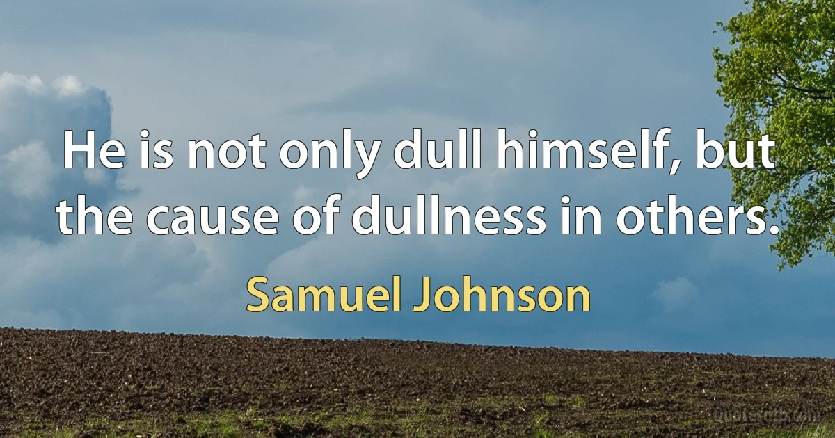 He is not only dull himself, but the cause of dullness in others. (Samuel Johnson)