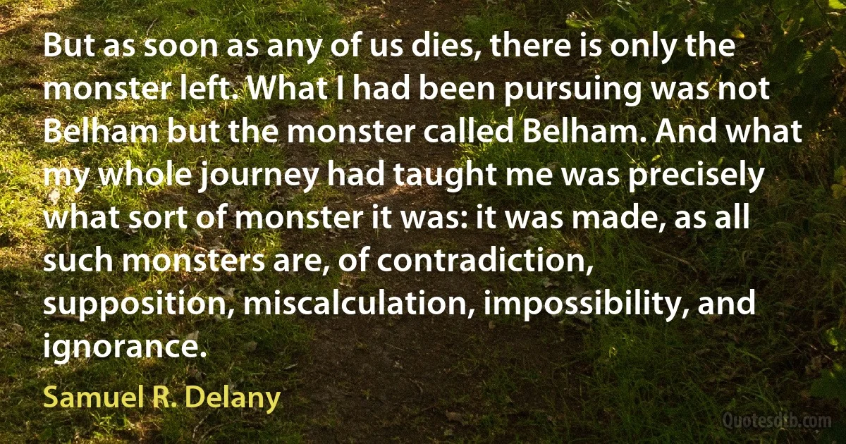 But as soon as any of us dies, there is only the monster left. What I had been pursuing was not Belham but the monster called Belham. And what my whole journey had taught me was precisely what sort of monster it was: it was made, as all such monsters are, of contradiction, supposition, miscalculation, impossibility, and ignorance. (Samuel R. Delany)