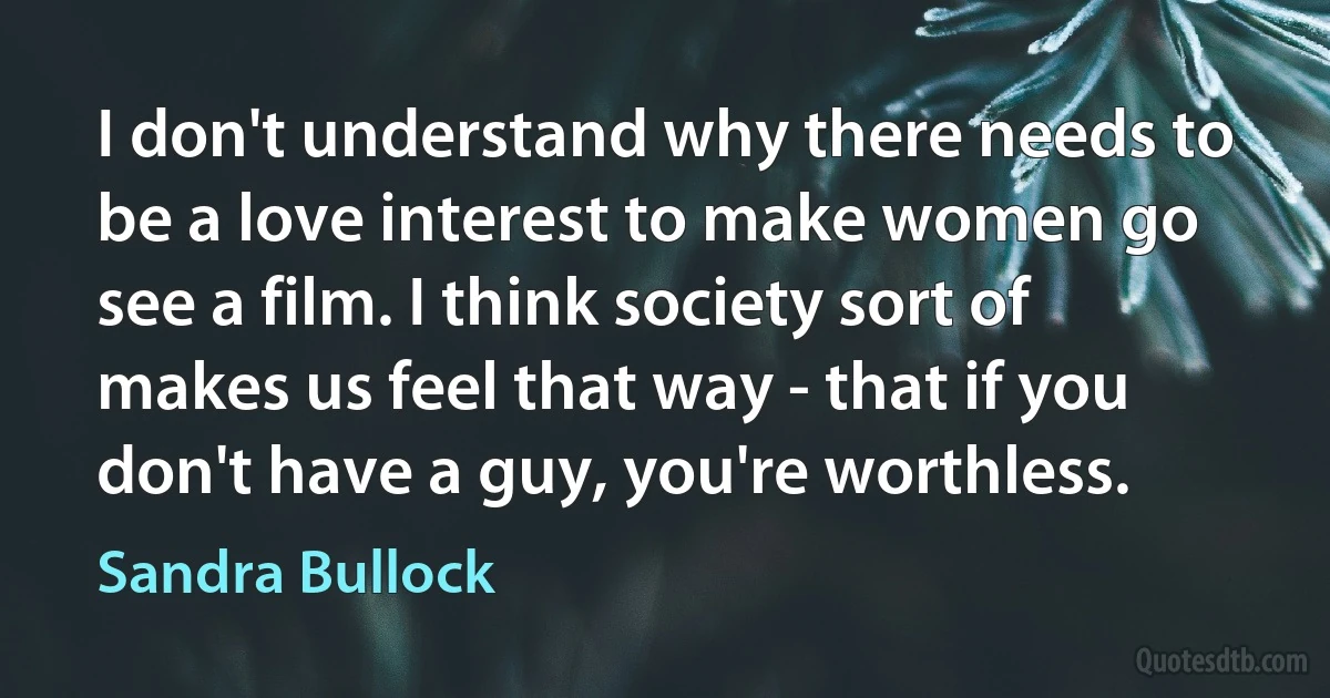 I don't understand why there needs to be a love interest to make women go see a film. I think society sort of makes us feel that way - that if you don't have a guy, you're worthless. (Sandra Bullock)