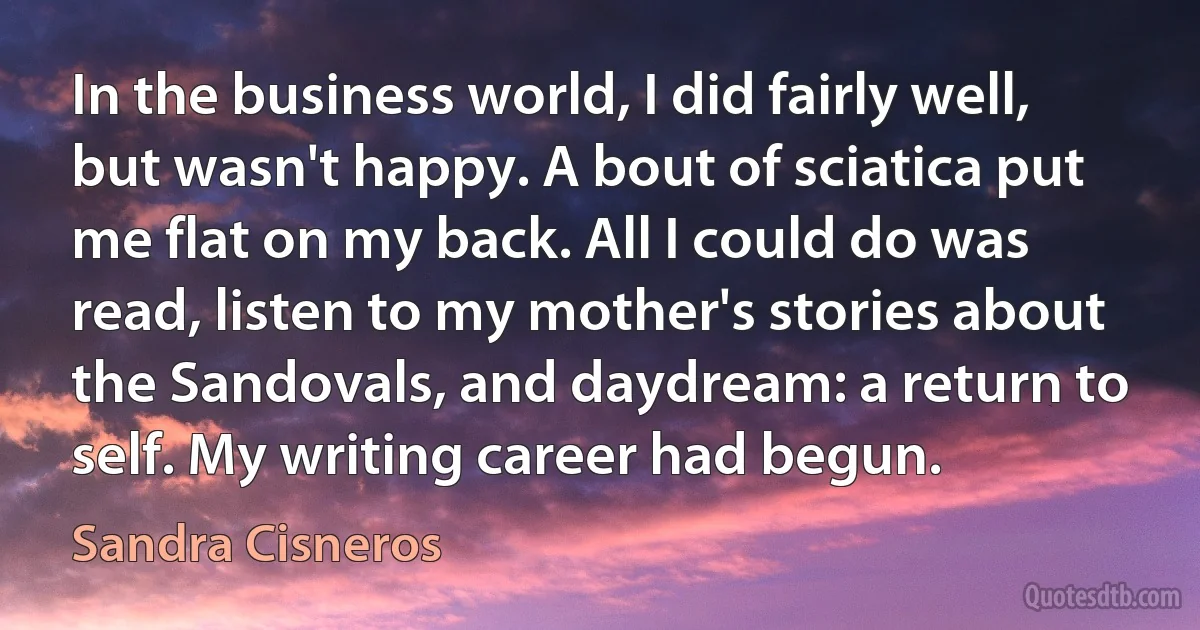 In the business world, I did fairly well, but wasn't happy. A bout of sciatica put me flat on my back. All I could do was read, listen to my mother's stories about the Sandovals, and daydream: a return to self. My writing career had begun. (Sandra Cisneros)