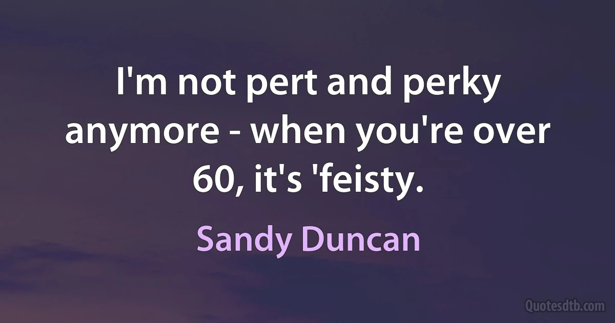 I'm not pert and perky anymore - when you're over 60, it's 'feisty. (Sandy Duncan)