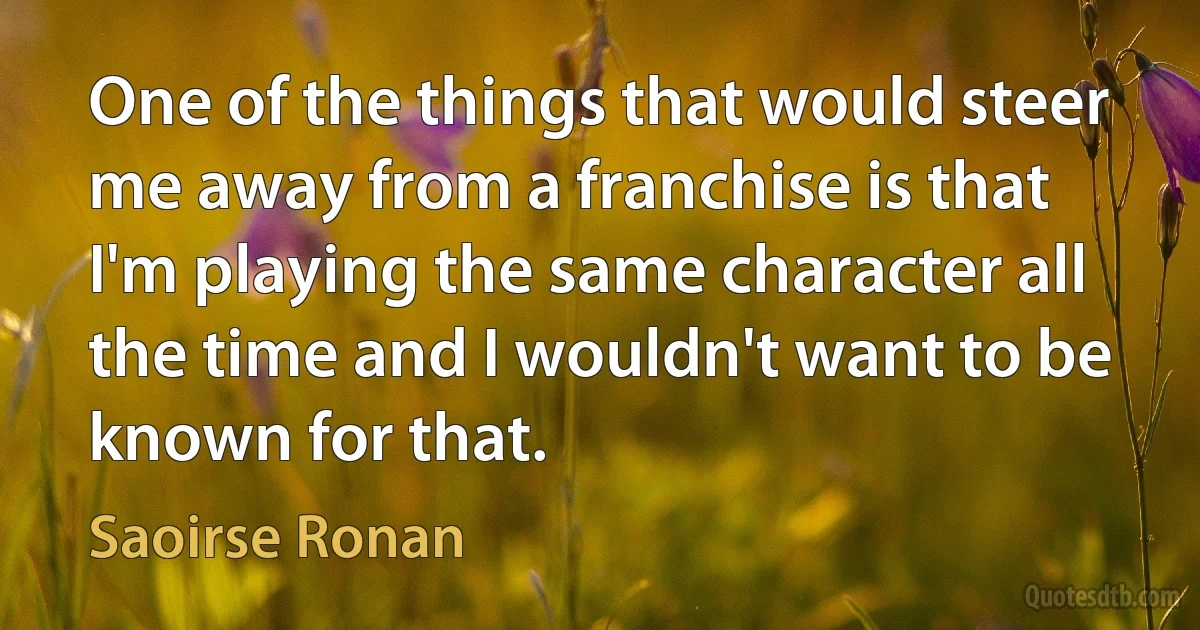 One of the things that would steer me away from a franchise is that I'm playing the same character all the time and I wouldn't want to be known for that. (Saoirse Ronan)