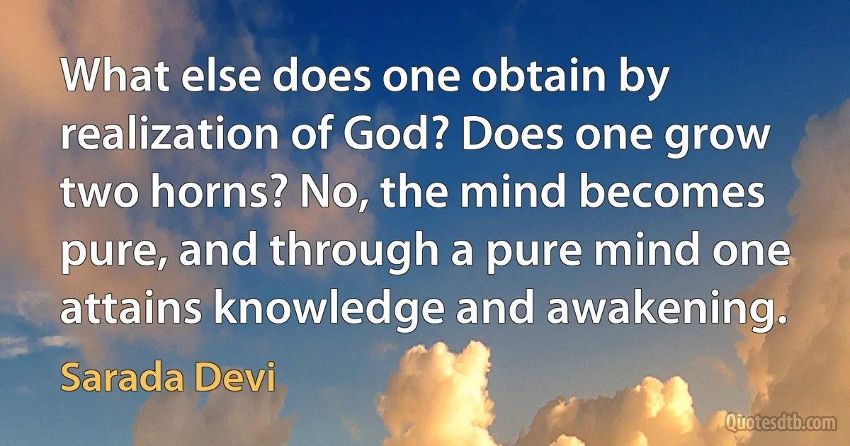 What else does one obtain by realization of God? Does one grow two horns? No, the mind becomes pure, and through a pure mind one attains knowledge and awakening. (Sarada Devi)