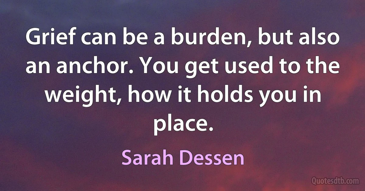 Grief can be a burden, but also an anchor. You get used to the weight, how it holds you in place. (Sarah Dessen)