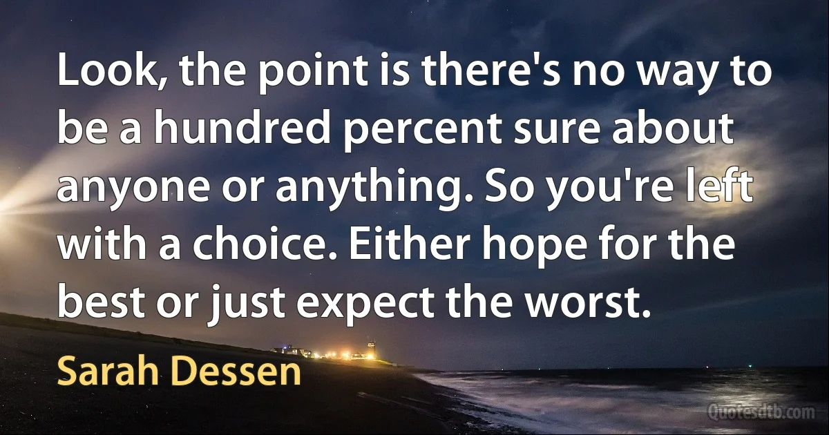 Look, the point is there's no way to be a hundred percent sure about anyone or anything. So you're left with a choice. Either hope for the best or just expect the worst. (Sarah Dessen)