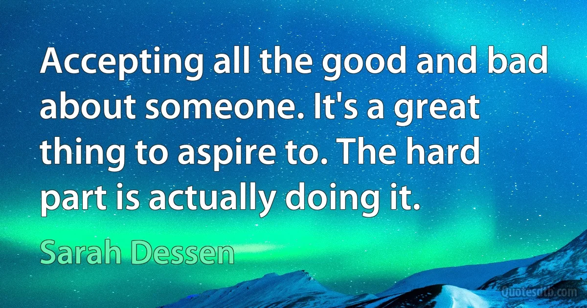 Accepting all the good and bad about someone. It's a great thing to aspire to. The hard part is actually doing it. (Sarah Dessen)